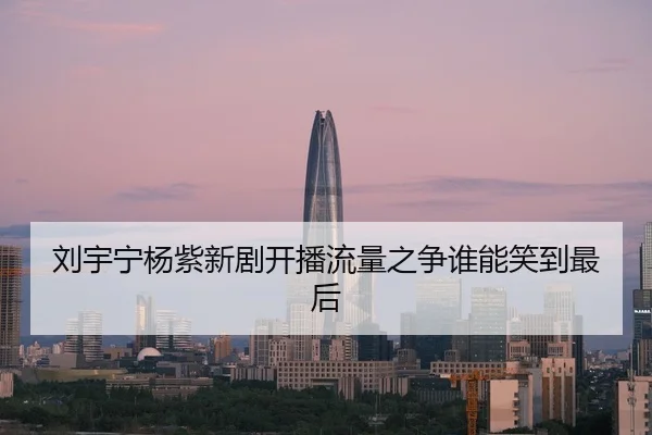 刘宇宁杨紫新剧开播流量之争谁能笑到最后